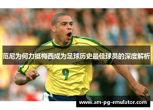 范尼为何力挺梅西成为足球历史最佳球员的深度解析 范尼为何力挺梅西成为足球历史最佳球员的深度解析