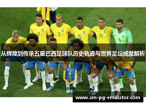 从辉煌到传承五星巴西足球队历史轨迹与世界足坛成就解析