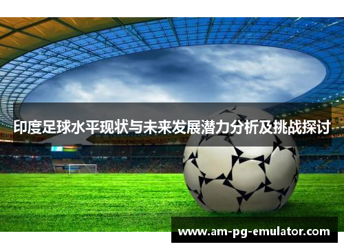 印度足球水平现状与未来发展潜力分析及挑战探讨