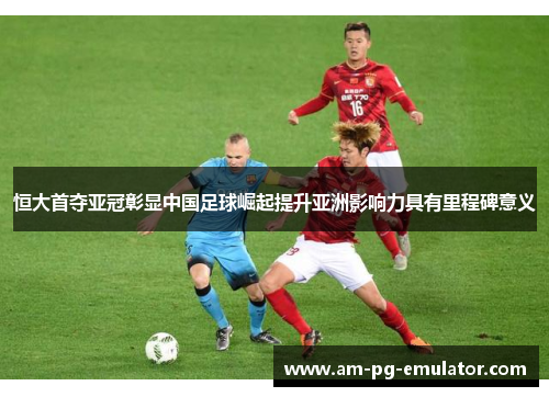 恒大首夺亚冠彰显中国足球崛起提升亚洲影响力具有里程碑意义 恒大首夺亚冠彰显中国足球崛起提升亚洲影响力具有里程碑意义