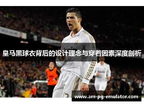 皇马黑球衣背后的设计理念与穿着因素深度剖析