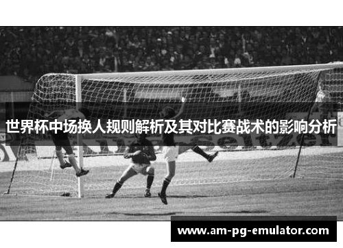 世界杯中场换人规则解析及其对比赛战术的影响分析 世界杯中场换人规则解析及其对比赛战术的影响分析