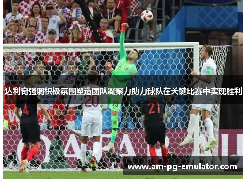 达利奇强调积极氛围塑造团队凝聚力助力球队在关键比赛中实现胜利