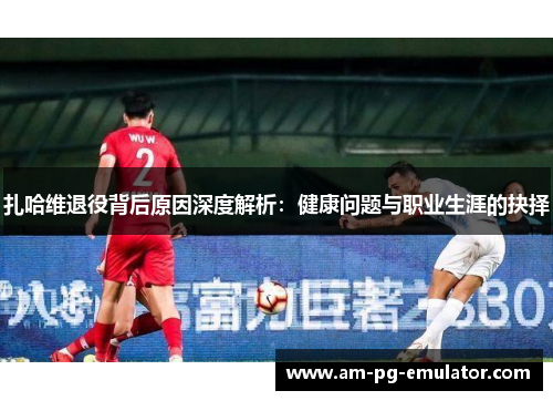 扎哈维退役背后原因深度解析:健康问题与职业生涯的抉择 扎哈维退役背后原因深度解析:健康问题与职业生涯的抉择