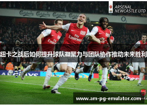 纽卡之战后如何提升球队凝聚力与团队协作推动未来胜利