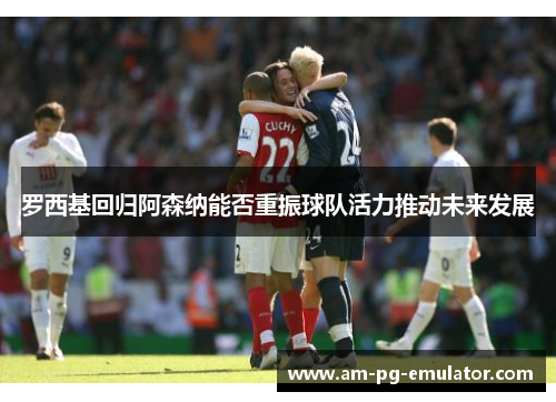 罗西基回归阿森纳能否重振球队活力推动未来发展 罗西基回归阿森纳能否重振球队活力推动未来发展