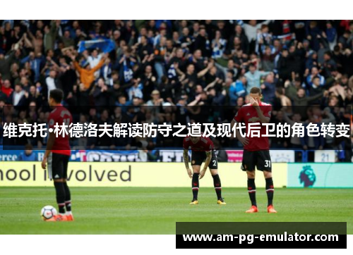 维克托·林德洛夫解读防守之道及现代后卫的角色转变 维克托·林德洛夫解读防守之道及现代后卫的角色转变