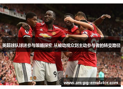 英超球队球迷参与策略探索 从被动观众到主动参与者的转变路径