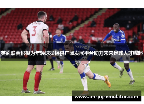 英超联赛积极为年轻球员提供广阔发展平台助力未来足球人才崛起