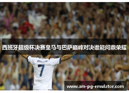 西班牙超级杯决赛皇马与巴萨巅峰对决谁能问鼎荣耀