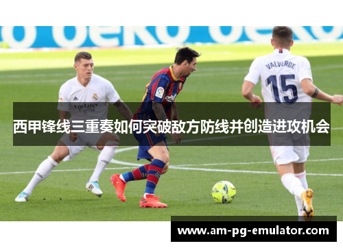 西甲锋线三重奏如何突破敌方防线并创造进攻机会 西甲锋线三重奏如何突破敌方防线并创造进攻机会