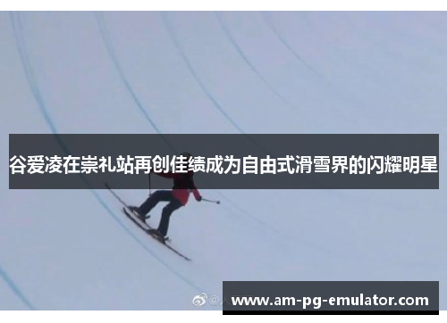 谷爱凌在崇礼站再创佳绩成为自由式滑雪界的闪耀明星 谷爱凌在崇礼站再创佳绩成为自由式滑雪界的闪耀明星