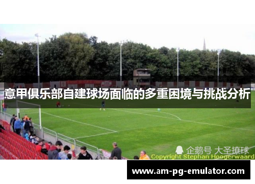 意甲俱乐部自建球场面临的多重困境与挑战分析 意甲俱乐部自建球场面临的多重困境与挑战分析