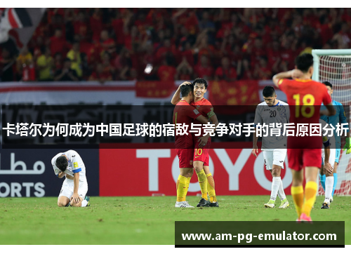 卡塔尔为何成为中国足球的宿敌与竞争对手的背后原因分析