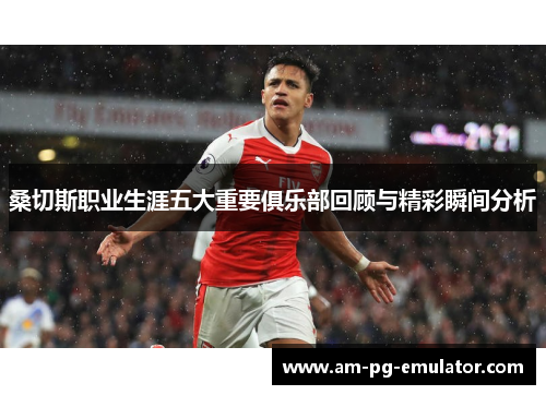 桑切斯职业生涯五大重要俱乐部回顾与精彩瞬间分析