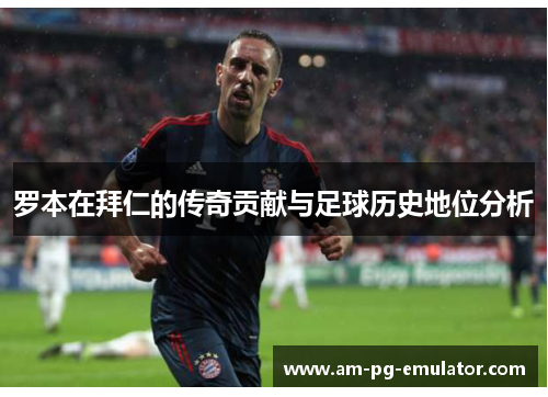 罗本在拜仁的传奇贡献与足球历史地位分析 罗本在拜仁的传奇贡献与足球历史地位分析