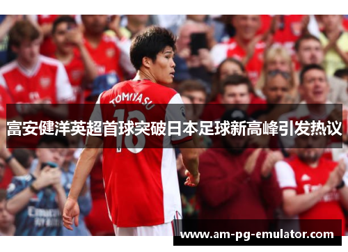 富安健洋英超首球突破日本足球新高峰引发热议 富安健洋英超首球突破日本足球新高峰引发热议