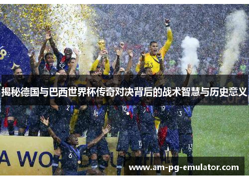 揭秘德国与巴西世界杯传奇对决背后的战术智慧与历史意义 揭秘德国与巴西世界杯传奇对决背后的战术智慧与历史意义