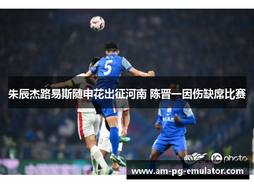 朱辰杰路易斯随申花出征河南 陈晋一因伤缺席比赛