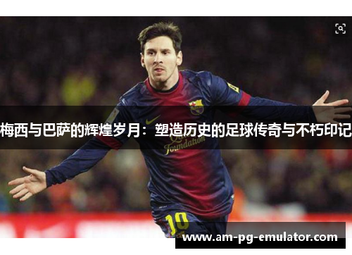 梅西与巴萨的辉煌岁月：塑造历史的足球传奇与不朽印记