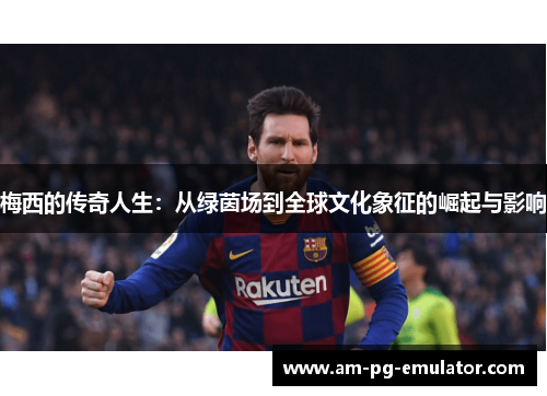 梅西的传奇人生:从绿茵场到全球文化象征的崛起与影响 梅西的传奇人生:从绿茵场到全球文化象征的崛起与影响