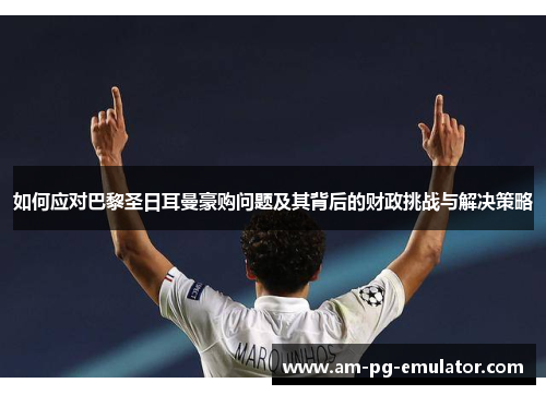 如何应对巴黎圣日耳曼豪购问题及其背后的财政挑战与解决策略