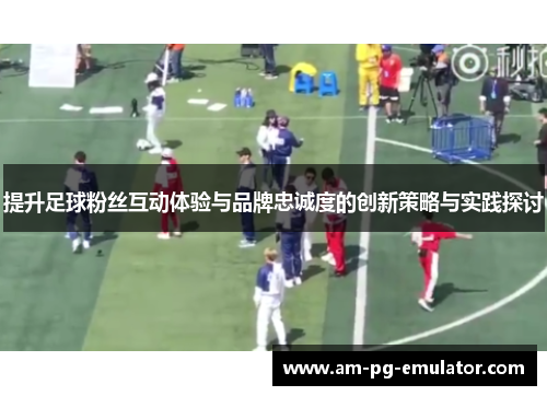 提升足球粉丝互动体验与品牌忠诚度的创新策略与实践探讨 提升足球粉丝互动体验与品牌忠诚度的创新策略与实践探讨