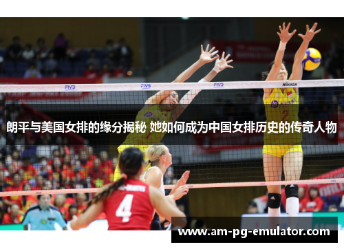 朗平与美国女排的缘分揭秘 她如何成为中国女排历史的传奇人物 朗平与美国女排的缘分揭秘 她如何成为中国女排历史的传奇人物