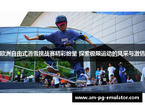 欧洲自由式滑雪挑战赛精彩纷呈 探索极限运动的风采与激情