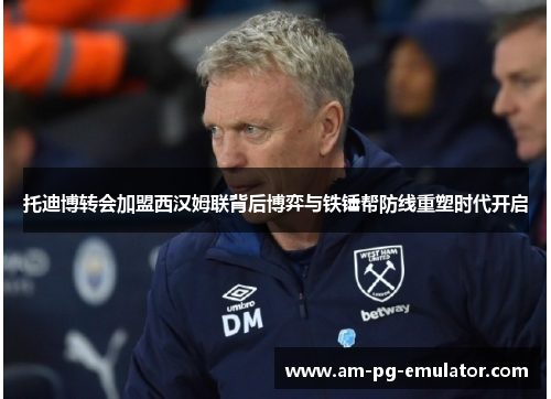 托迪博转会加盟西汉姆联背后博弈与铁锤帮防线重塑时代开启