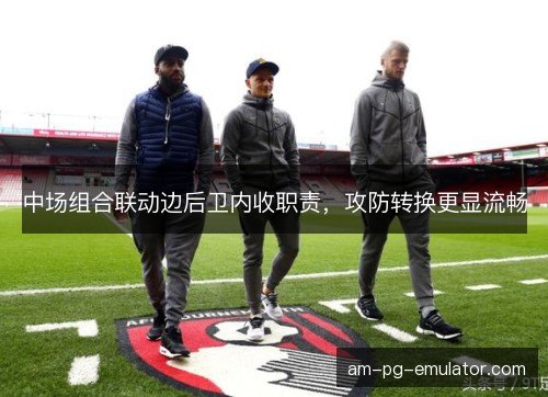 中场组合联动边后卫内收职责,攻防转换更显流畅 中场组合联动边后卫内收职责,攻防转换更显流畅